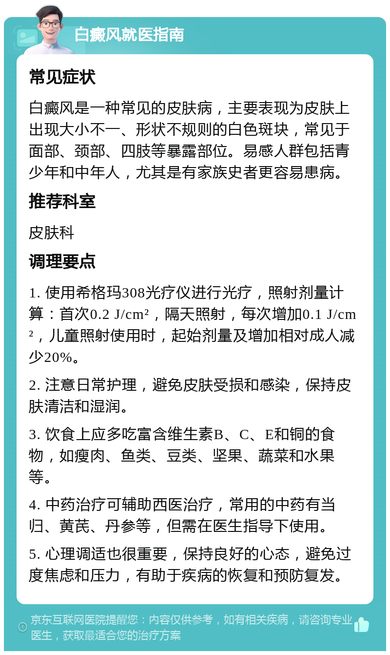 白癜风就医指南 常见症状 白癜风是一种常见的皮肤病，主要表现为皮肤上出现大小不一、形状不规则的白色斑块，常见于面部、颈部、四肢等暴露部位。易感人群包括青少年和中年人，尤其是有家族史者更容易患病。 推荐科室 皮肤科 调理要点 1. 使用希格玛308光疗仪进行光疗，照射剂量计算：首次0.2 J/cm²，隔天照射，每次增加0.1 J/cm²，儿童照射使用时，起始剂量及增加相对成人减少20%。 2. 注意日常护理，避免皮肤受损和感染，保持皮肤清洁和湿润。 3. 饮食上应多吃富含维生素B、C、E和铜的食物，如瘦肉、鱼类、豆类、坚果、蔬菜和水果等。 4. 中药治疗可辅助西医治疗，常用的中药有当归、黄芪、丹参等，但需在医生指导下使用。 5. 心理调适也很重要，保持良好的心态，避免过度焦虑和压力，有助于疾病的恢复和预防复发。