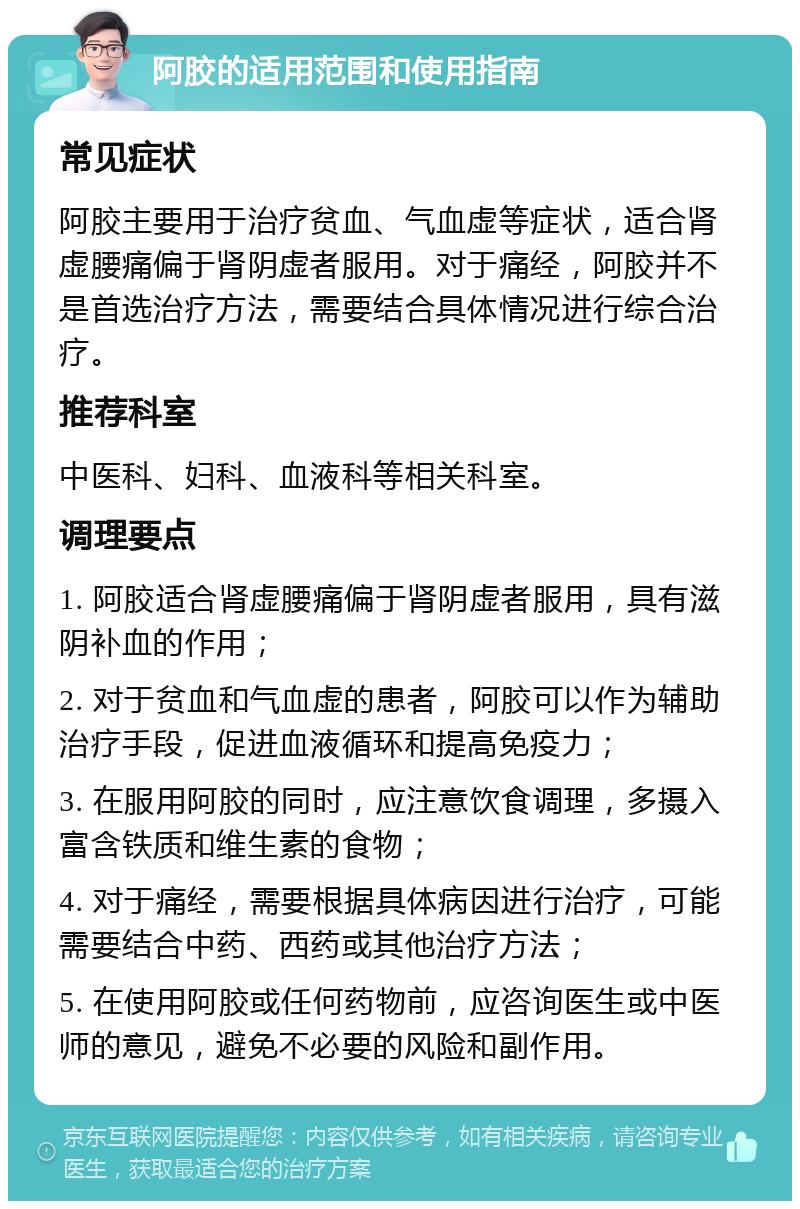 阿胶的适用范围和使用指南 常见症状 阿胶主要用于治疗贫血、气血虚等症状，适合肾虚腰痛偏于肾阴虚者服用。对于痛经，阿胶并不是首选治疗方法，需要结合具体情况进行综合治疗。 推荐科室 中医科、妇科、血液科等相关科室。 调理要点 1. 阿胶适合肾虚腰痛偏于肾阴虚者服用，具有滋阴补血的作用； 2. 对于贫血和气血虚的患者，阿胶可以作为辅助治疗手段，促进血液循环和提高免疫力； 3. 在服用阿胶的同时，应注意饮食调理，多摄入富含铁质和维生素的食物； 4. 对于痛经，需要根据具体病因进行治疗，可能需要结合中药、西药或其他治疗方法； 5. 在使用阿胶或任何药物前，应咨询医生或中医师的意见，避免不必要的风险和副作用。