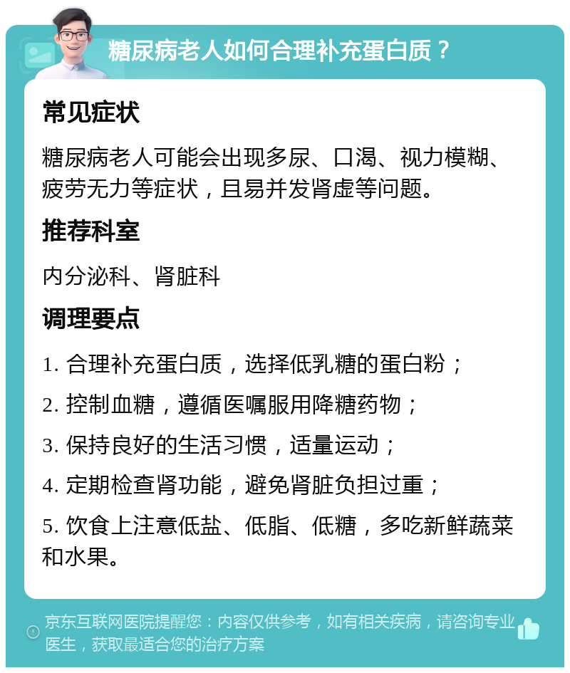 糖尿病老人如何合理补充蛋白质？ 常见症状 糖尿病老人可能会出现多尿、口渴、视力模糊、疲劳无力等症状，且易并发肾虚等问题。 推荐科室 内分泌科、肾脏科 调理要点 1. 合理补充蛋白质，选择低乳糖的蛋白粉； 2. 控制血糖，遵循医嘱服用降糖药物； 3. 保持良好的生活习惯，适量运动； 4. 定期检查肾功能，避免肾脏负担过重； 5. 饮食上注意低盐、低脂、低糖，多吃新鲜蔬菜和水果。