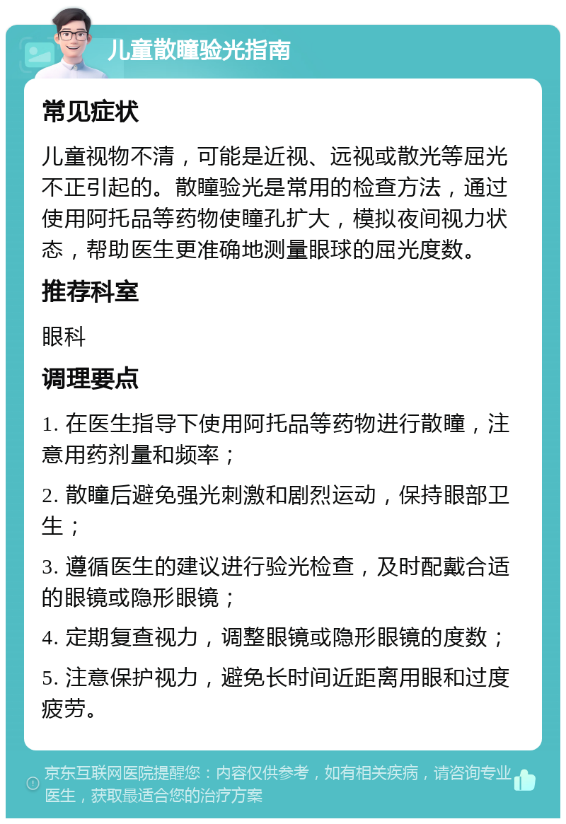 儿童散瞳验光指南 常见症状 儿童视物不清，可能是近视、远视或散光等屈光不正引起的。散瞳验光是常用的检查方法，通过使用阿托品等药物使瞳孔扩大，模拟夜间视力状态，帮助医生更准确地测量眼球的屈光度数。 推荐科室 眼科 调理要点 1. 在医生指导下使用阿托品等药物进行散瞳，注意用药剂量和频率； 2. 散瞳后避免强光刺激和剧烈运动，保持眼部卫生； 3. 遵循医生的建议进行验光检查，及时配戴合适的眼镜或隐形眼镜； 4. 定期复查视力，调整眼镜或隐形眼镜的度数； 5. 注意保护视力，避免长时间近距离用眼和过度疲劳。