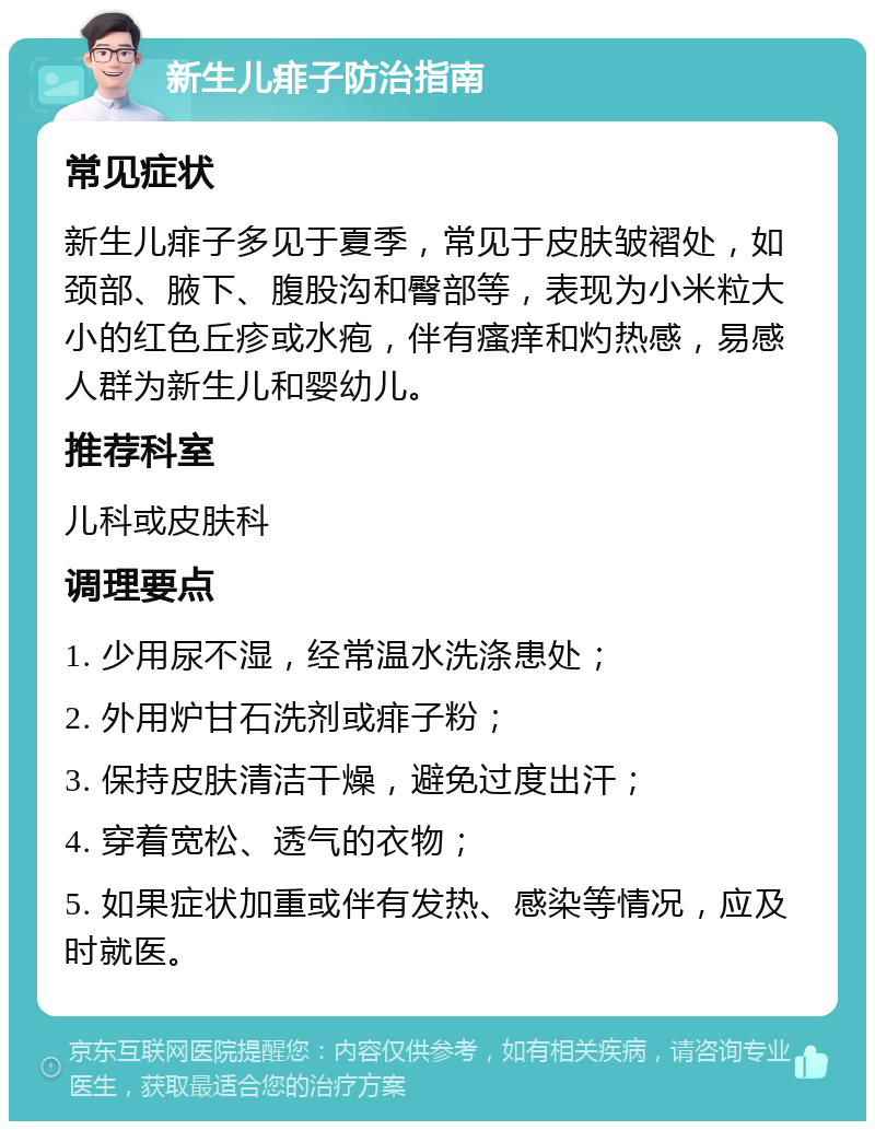 新生儿痱子防治指南 常见症状 新生儿痱子多见于夏季，常见于皮肤皱褶处，如颈部、腋下、腹股沟和臀部等，表现为小米粒大小的红色丘疹或水疱，伴有瘙痒和灼热感，易感人群为新生儿和婴幼儿。 推荐科室 儿科或皮肤科 调理要点 1. 少用尿不湿，经常温水洗涤患处； 2. 外用炉甘石洗剂或痱子粉； 3. 保持皮肤清洁干燥，避免过度出汗； 4. 穿着宽松、透气的衣物； 5. 如果症状加重或伴有发热、感染等情况，应及时就医。