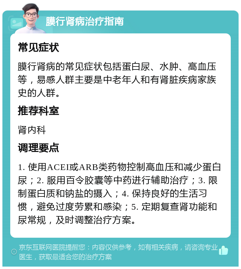 膜行肾病治疗指南 常见症状 膜行肾病的常见症状包括蛋白尿、水肿、高血压等，易感人群主要是中老年人和有肾脏疾病家族史的人群。 推荐科室 肾内科 调理要点 1. 使用ACEI或ARB类药物控制高血压和减少蛋白尿；2. 服用百令胶囊等中药进行辅助治疗；3. 限制蛋白质和钠盐的摄入；4. 保持良好的生活习惯，避免过度劳累和感染；5. 定期复查肾功能和尿常规，及时调整治疗方案。