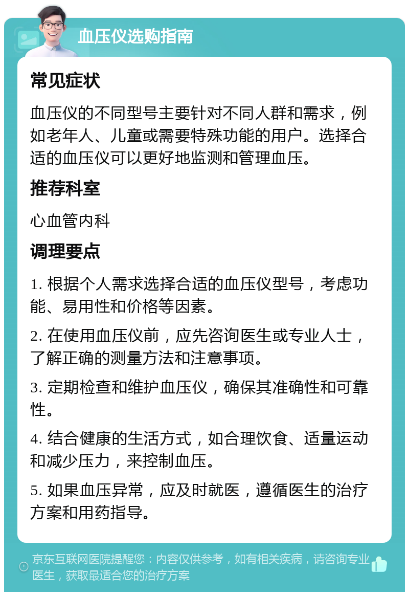 血压仪选购指南 常见症状 血压仪的不同型号主要针对不同人群和需求，例如老年人、儿童或需要特殊功能的用户。选择合适的血压仪可以更好地监测和管理血压。 推荐科室 心血管内科 调理要点 1. 根据个人需求选择合适的血压仪型号，考虑功能、易用性和价格等因素。 2. 在使用血压仪前，应先咨询医生或专业人士，了解正确的测量方法和注意事项。 3. 定期检查和维护血压仪，确保其准确性和可靠性。 4. 结合健康的生活方式，如合理饮食、适量运动和减少压力，来控制血压。 5. 如果血压异常，应及时就医，遵循医生的治疗方案和用药指导。