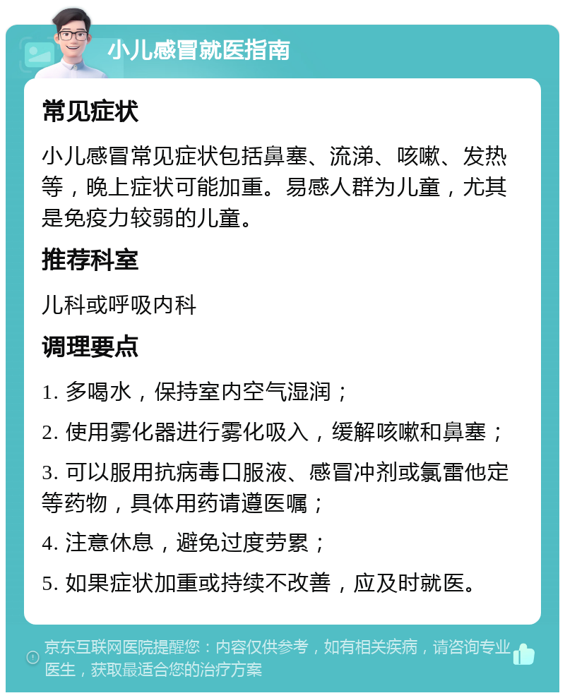 小儿感冒就医指南 常见症状 小儿感冒常见症状包括鼻塞、流涕、咳嗽、发热等，晚上症状可能加重。易感人群为儿童，尤其是免疫力较弱的儿童。 推荐科室 儿科或呼吸内科 调理要点 1. 多喝水，保持室内空气湿润； 2. 使用雾化器进行雾化吸入，缓解咳嗽和鼻塞； 3. 可以服用抗病毒口服液、感冒冲剂或氯雷他定等药物，具体用药请遵医嘱； 4. 注意休息，避免过度劳累； 5. 如果症状加重或持续不改善，应及时就医。