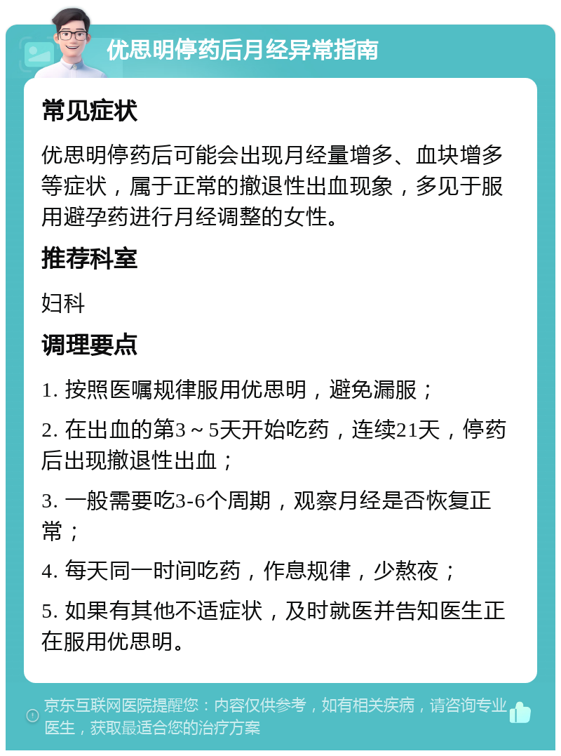 优思明停药后月经异常指南 常见症状 优思明停药后可能会出现月经量增多、血块增多等症状，属于正常的撤退性出血现象，多见于服用避孕药进行月经调整的女性。 推荐科室 妇科 调理要点 1. 按照医嘱规律服用优思明，避免漏服； 2. 在出血的第3～5天开始吃药，连续21天，停药后出现撤退性出血； 3. 一般需要吃3-6个周期，观察月经是否恢复正常； 4. 每天同一时间吃药，作息规律，少熬夜； 5. 如果有其他不适症状，及时就医并告知医生正在服用优思明。