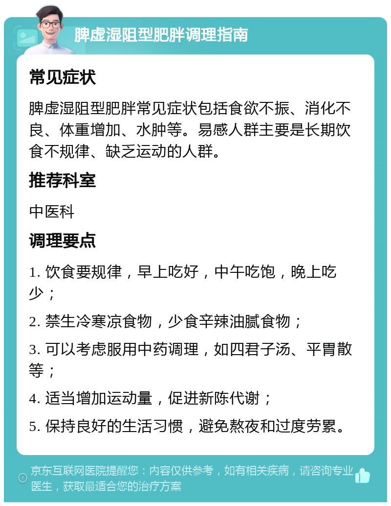 脾虚湿阻型肥胖调理指南 常见症状 脾虚湿阻型肥胖常见症状包括食欲不振、消化不良、体重增加、水肿等。易感人群主要是长期饮食不规律、缺乏运动的人群。 推荐科室 中医科 调理要点 1. 饮食要规律，早上吃好，中午吃饱，晚上吃少； 2. 禁生冷寒凉食物，少食辛辣油腻食物； 3. 可以考虑服用中药调理，如四君子汤、平胃散等； 4. 适当增加运动量，促进新陈代谢； 5. 保持良好的生活习惯，避免熬夜和过度劳累。