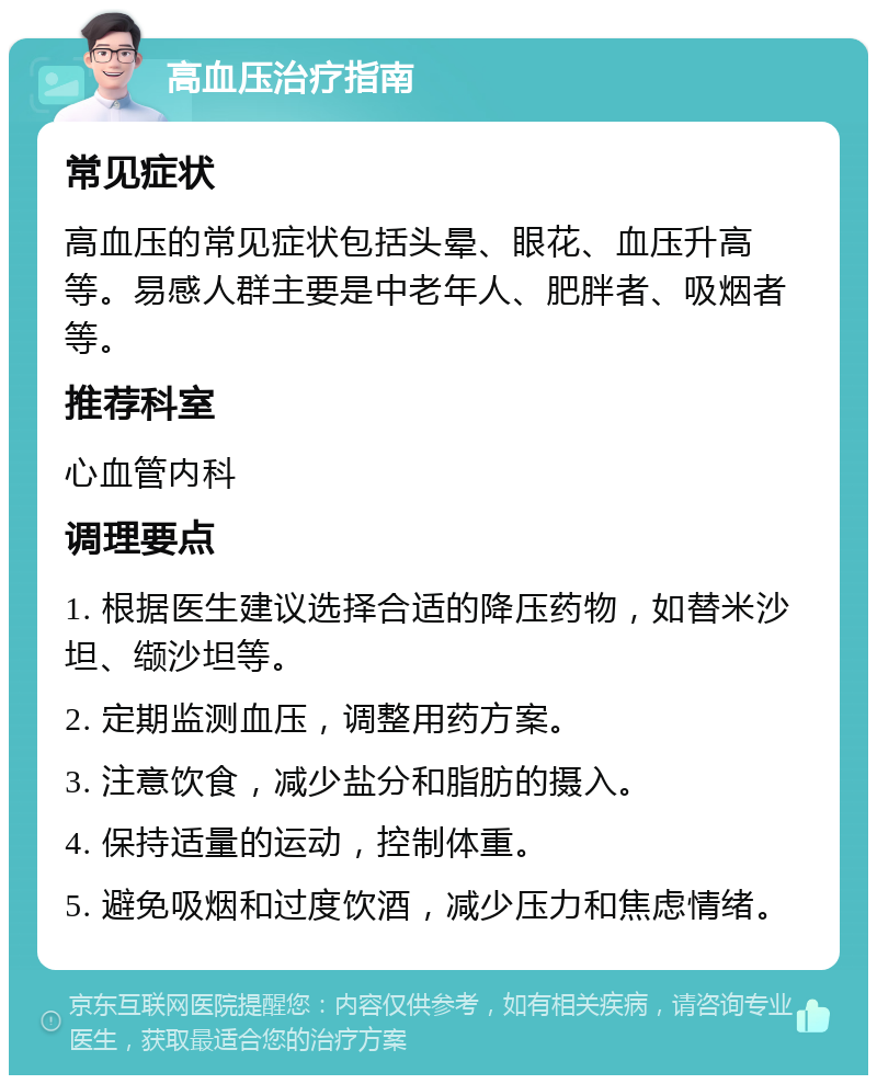 高血压治疗指南 常见症状 高血压的常见症状包括头晕、眼花、血压升高等。易感人群主要是中老年人、肥胖者、吸烟者等。 推荐科室 心血管内科 调理要点 1. 根据医生建议选择合适的降压药物，如替米沙坦、缬沙坦等。 2. 定期监测血压，调整用药方案。 3. 注意饮食，减少盐分和脂肪的摄入。 4. 保持适量的运动，控制体重。 5. 避免吸烟和过度饮酒，减少压力和焦虑情绪。