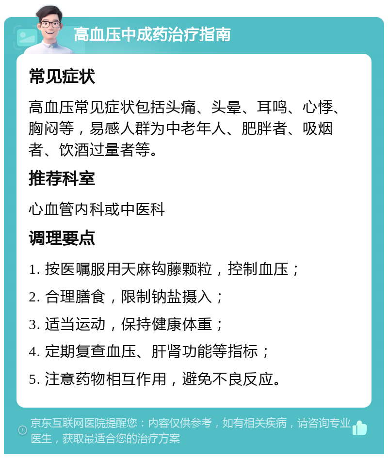 高血压中成药治疗指南 常见症状 高血压常见症状包括头痛、头晕、耳鸣、心悸、胸闷等，易感人群为中老年人、肥胖者、吸烟者、饮酒过量者等。 推荐科室 心血管内科或中医科 调理要点 1. 按医嘱服用天麻钩藤颗粒，控制血压； 2. 合理膳食，限制钠盐摄入； 3. 适当运动，保持健康体重； 4. 定期复查血压、肝肾功能等指标； 5. 注意药物相互作用，避免不良反应。