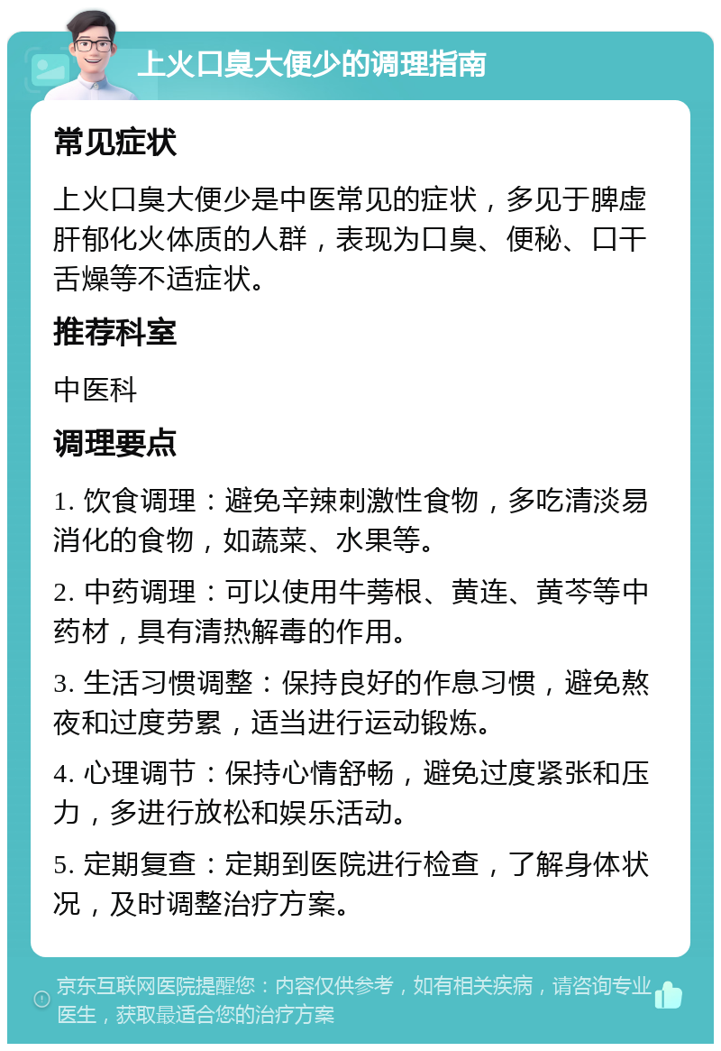 上火口臭大便少的调理指南 常见症状 上火口臭大便少是中医常见的症状，多见于脾虚肝郁化火体质的人群，表现为口臭、便秘、口干舌燥等不适症状。 推荐科室 中医科 调理要点 1. 饮食调理：避免辛辣刺激性食物，多吃清淡易消化的食物，如蔬菜、水果等。 2. 中药调理：可以使用牛蒡根、黄连、黄芩等中药材，具有清热解毒的作用。 3. 生活习惯调整：保持良好的作息习惯，避免熬夜和过度劳累，适当进行运动锻炼。 4. 心理调节：保持心情舒畅，避免过度紧张和压力，多进行放松和娱乐活动。 5. 定期复查：定期到医院进行检查，了解身体状况，及时调整治疗方案。