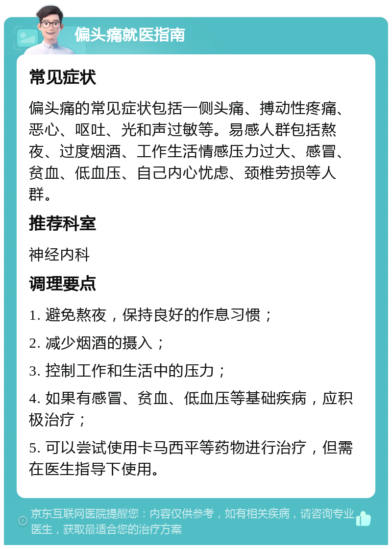 偏头痛就医指南 常见症状 偏头痛的常见症状包括一侧头痛、搏动性疼痛、恶心、呕吐、光和声过敏等。易感人群包括熬夜、过度烟酒、工作生活情感压力过大、感冒、贫血、低血压、自己内心忧虑、颈椎劳损等人群。 推荐科室 神经内科 调理要点 1. 避免熬夜，保持良好的作息习惯； 2. 减少烟酒的摄入； 3. 控制工作和生活中的压力； 4. 如果有感冒、贫血、低血压等基础疾病，应积极治疗； 5. 可以尝试使用卡马西平等药物进行治疗，但需在医生指导下使用。