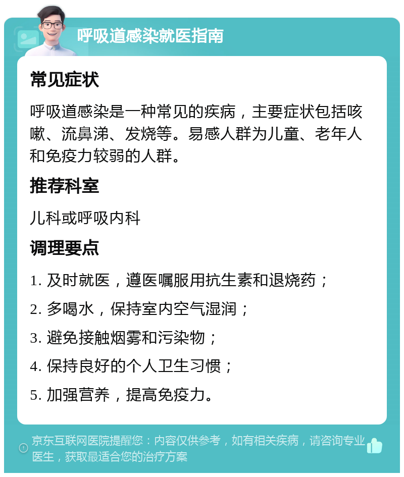 呼吸道感染就医指南 常见症状 呼吸道感染是一种常见的疾病，主要症状包括咳嗽、流鼻涕、发烧等。易感人群为儿童、老年人和免疫力较弱的人群。 推荐科室 儿科或呼吸内科 调理要点 1. 及时就医，遵医嘱服用抗生素和退烧药； 2. 多喝水，保持室内空气湿润； 3. 避免接触烟雾和污染物； 4. 保持良好的个人卫生习惯； 5. 加强营养，提高免疫力。