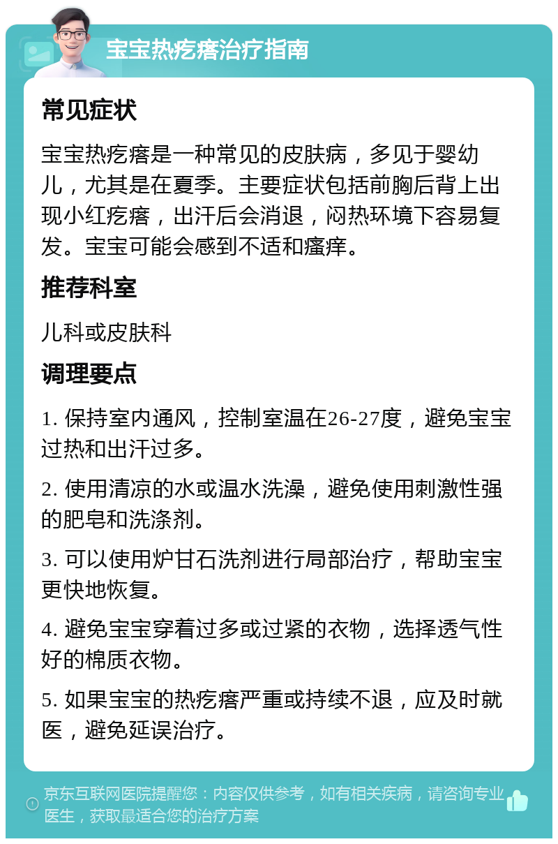 宝宝热疙瘩治疗指南 常见症状 宝宝热疙瘩是一种常见的皮肤病，多见于婴幼儿，尤其是在夏季。主要症状包括前胸后背上出现小红疙瘩，出汗后会消退，闷热环境下容易复发。宝宝可能会感到不适和瘙痒。 推荐科室 儿科或皮肤科 调理要点 1. 保持室内通风，控制室温在26-27度，避免宝宝过热和出汗过多。 2. 使用清凉的水或温水洗澡，避免使用刺激性强的肥皂和洗涤剂。 3. 可以使用炉甘石洗剂进行局部治疗，帮助宝宝更快地恢复。 4. 避免宝宝穿着过多或过紧的衣物，选择透气性好的棉质衣物。 5. 如果宝宝的热疙瘩严重或持续不退，应及时就医，避免延误治疗。