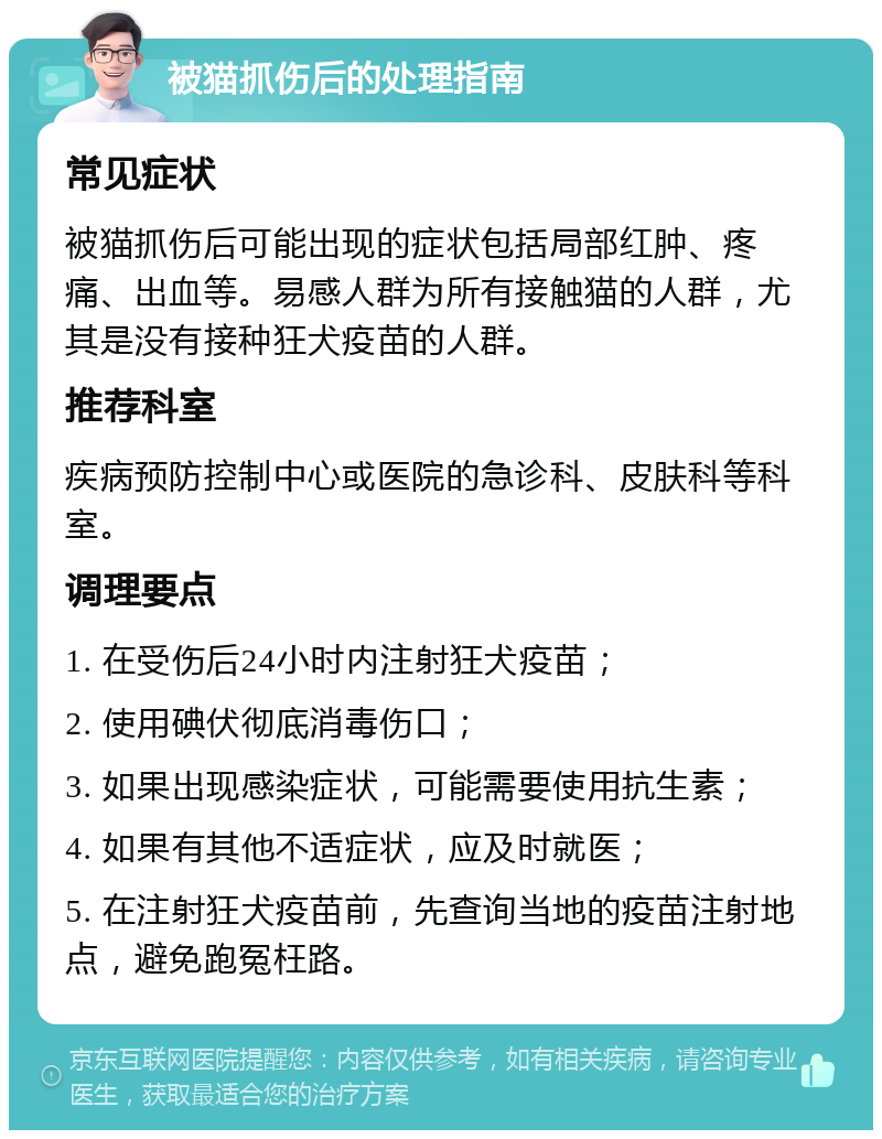 被猫抓伤后的处理指南 常见症状 被猫抓伤后可能出现的症状包括局部红肿、疼痛、出血等。易感人群为所有接触猫的人群，尤其是没有接种狂犬疫苗的人群。 推荐科室 疾病预防控制中心或医院的急诊科、皮肤科等科室。 调理要点 1. 在受伤后24小时内注射狂犬疫苗； 2. 使用碘伏彻底消毒伤口； 3. 如果出现感染症状，可能需要使用抗生素； 4. 如果有其他不适症状，应及时就医； 5. 在注射狂犬疫苗前，先查询当地的疫苗注射地点，避免跑冤枉路。