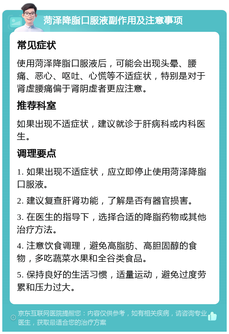 菏泽降脂口服液副作用及注意事项 常见症状 使用菏泽降脂口服液后，可能会出现头晕、腰痛、恶心、呕吐、心慌等不适症状，特别是对于肾虚腰痛偏于肾阴虚者更应注意。 推荐科室 如果出现不适症状，建议就诊于肝病科或内科医生。 调理要点 1. 如果出现不适症状，应立即停止使用菏泽降脂口服液。 2. 建议复查肝肾功能，了解是否有器官损害。 3. 在医生的指导下，选择合适的降脂药物或其他治疗方法。 4. 注意饮食调理，避免高脂肪、高胆固醇的食物，多吃蔬菜水果和全谷类食品。 5. 保持良好的生活习惯，适量运动，避免过度劳累和压力过大。