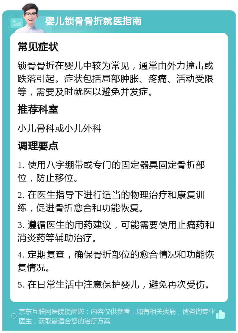 婴儿锁骨骨折就医指南 常见症状 锁骨骨折在婴儿中较为常见，通常由外力撞击或跌落引起。症状包括局部肿胀、疼痛、活动受限等，需要及时就医以避免并发症。 推荐科室 小儿骨科或小儿外科 调理要点 1. 使用八字绷带或专门的固定器具固定骨折部位，防止移位。 2. 在医生指导下进行适当的物理治疗和康复训练，促进骨折愈合和功能恢复。 3. 遵循医生的用药建议，可能需要使用止痛药和消炎药等辅助治疗。 4. 定期复查，确保骨折部位的愈合情况和功能恢复情况。 5. 在日常生活中注意保护婴儿，避免再次受伤。