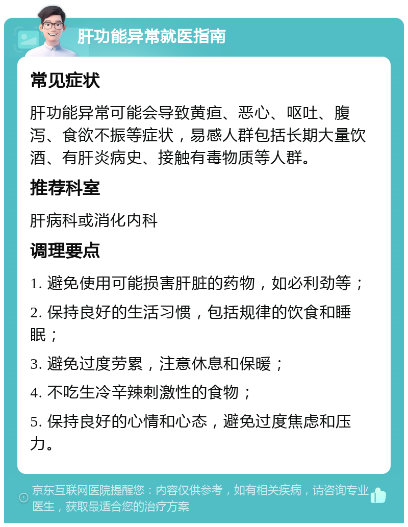 肝功能异常就医指南 常见症状 肝功能异常可能会导致黄疸、恶心、呕吐、腹泻、食欲不振等症状，易感人群包括长期大量饮酒、有肝炎病史、接触有毒物质等人群。 推荐科室 肝病科或消化内科 调理要点 1. 避免使用可能损害肝脏的药物，如必利劲等； 2. 保持良好的生活习惯，包括规律的饮食和睡眠； 3. 避免过度劳累，注意休息和保暖； 4. 不吃生冷辛辣刺激性的食物； 5. 保持良好的心情和心态，避免过度焦虑和压力。