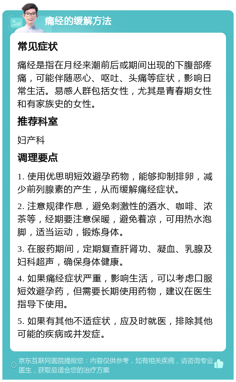 痛经的缓解方法 常见症状 痛经是指在月经来潮前后或期间出现的下腹部疼痛，可能伴随恶心、呕吐、头痛等症状，影响日常生活。易感人群包括女性，尤其是青春期女性和有家族史的女性。 推荐科室 妇产科 调理要点 1. 使用优思明短效避孕药物，能够抑制排卵，减少前列腺素的产生，从而缓解痛经症状。 2. 注意规律作息，避免刺激性的酒水、咖啡、浓茶等，经期要注意保暖，避免着凉，可用热水泡脚，适当运动，锻炼身体。 3. 在服药期间，定期复查肝肾功、凝血、乳腺及妇科超声，确保身体健康。 4. 如果痛经症状严重，影响生活，可以考虑口服短效避孕药，但需要长期使用药物，建议在医生指导下使用。 5. 如果有其他不适症状，应及时就医，排除其他可能的疾病或并发症。