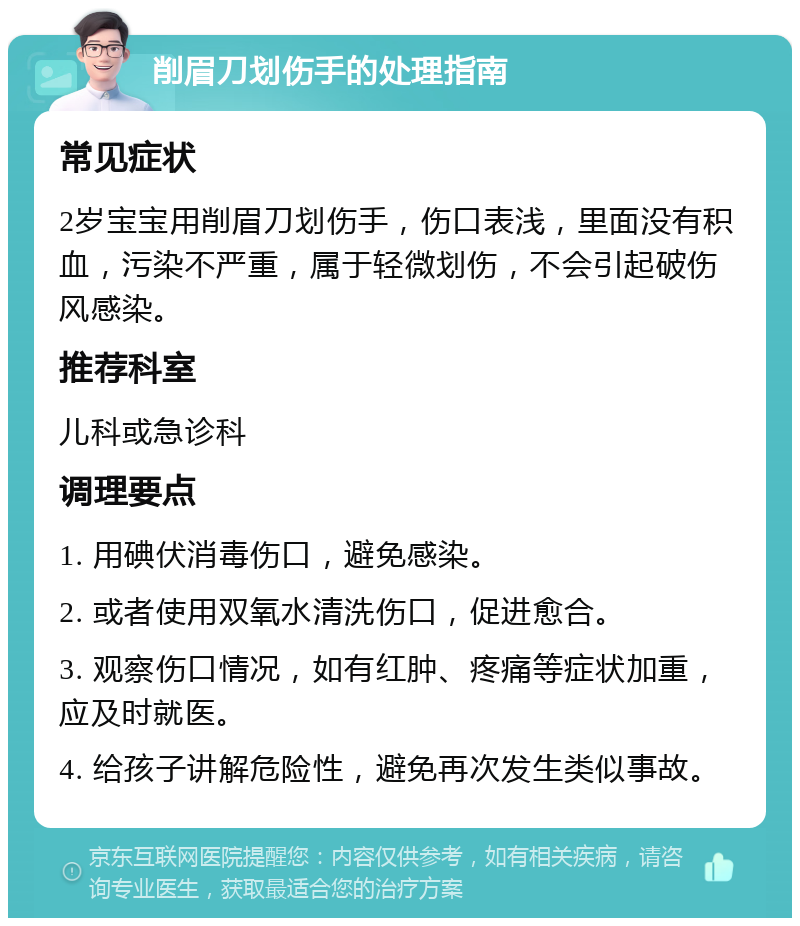 削眉刀划伤手的处理指南 常见症状 2岁宝宝用削眉刀划伤手，伤口表浅，里面没有积血，污染不严重，属于轻微划伤，不会引起破伤风感染。 推荐科室 儿科或急诊科 调理要点 1. 用碘伏消毒伤口，避免感染。 2. 或者使用双氧水清洗伤口，促进愈合。 3. 观察伤口情况，如有红肿、疼痛等症状加重，应及时就医。 4. 给孩子讲解危险性，避免再次发生类似事故。