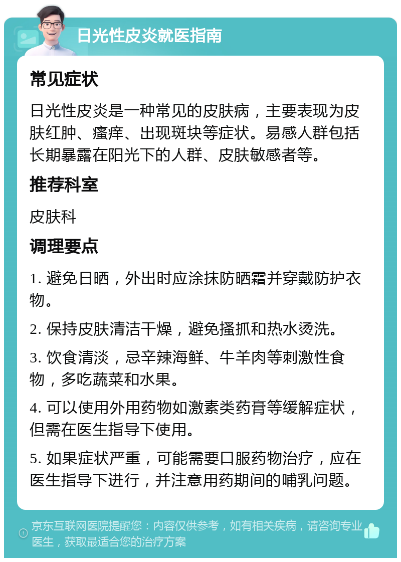 日光性皮炎就医指南 常见症状 日光性皮炎是一种常见的皮肤病，主要表现为皮肤红肿、瘙痒、出现斑块等症状。易感人群包括长期暴露在阳光下的人群、皮肤敏感者等。 推荐科室 皮肤科 调理要点 1. 避免日晒，外出时应涂抹防晒霜并穿戴防护衣物。 2. 保持皮肤清洁干燥，避免搔抓和热水烫洗。 3. 饮食清淡，忌辛辣海鲜、牛羊肉等刺激性食物，多吃蔬菜和水果。 4. 可以使用外用药物如激素类药膏等缓解症状，但需在医生指导下使用。 5. 如果症状严重，可能需要口服药物治疗，应在医生指导下进行，并注意用药期间的哺乳问题。