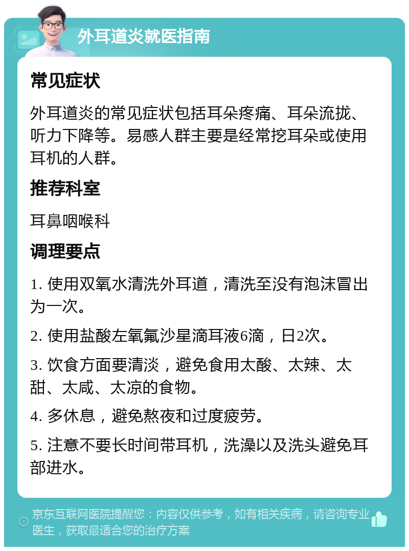 外耳道炎就医指南 常见症状 外耳道炎的常见症状包括耳朵疼痛、耳朵流拢、听力下降等。易感人群主要是经常挖耳朵或使用耳机的人群。 推荐科室 耳鼻咽喉科 调理要点 1. 使用双氧水清洗外耳道，清洗至没有泡沫冒出为一次。 2. 使用盐酸左氧氟沙星滴耳液6滴，日2次。 3. 饮食方面要清淡，避免食用太酸、太辣、太甜、太咸、太凉的食物。 4. 多休息，避免熬夜和过度疲劳。 5. 注意不要长时间带耳机，洗澡以及洗头避免耳部进水。