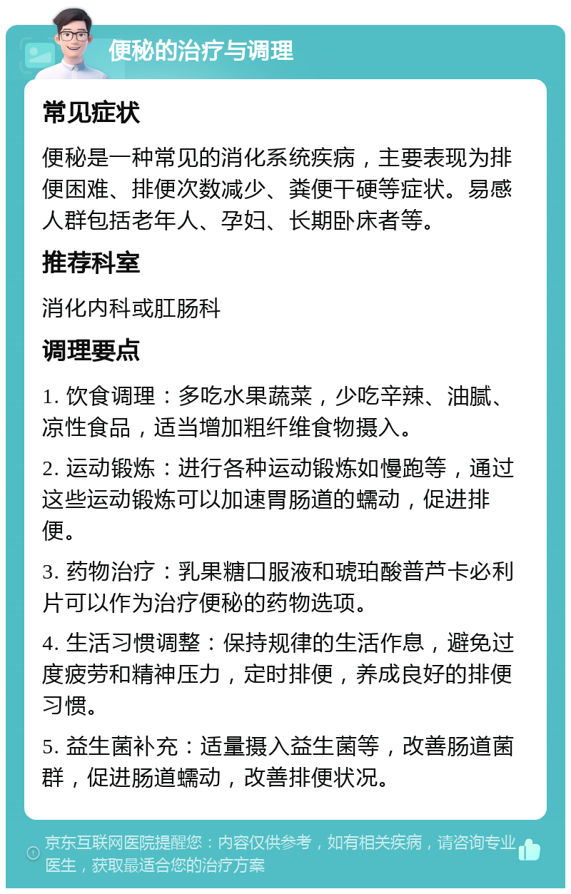 便秘的治疗与调理 常见症状 便秘是一种常见的消化系统疾病，主要表现为排便困难、排便次数减少、粪便干硬等症状。易感人群包括老年人、孕妇、长期卧床者等。 推荐科室 消化内科或肛肠科 调理要点 1. 饮食调理：多吃水果蔬菜，少吃辛辣、油腻、凉性食品，适当增加粗纤维食物摄入。 2. 运动锻炼：进行各种运动锻炼如慢跑等，通过这些运动锻炼可以加速胃肠道的蠕动，促进排便。 3. 药物治疗：乳果糖口服液和琥珀酸普芦卡必利片可以作为治疗便秘的药物选项。 4. 生活习惯调整：保持规律的生活作息，避免过度疲劳和精神压力，定时排便，养成良好的排便习惯。 5. 益生菌补充：适量摄入益生菌等，改善肠道菌群，促进肠道蠕动，改善排便状况。