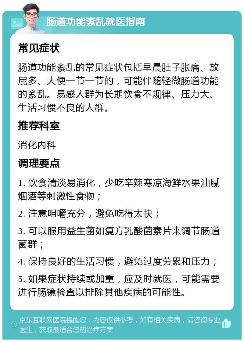 肠道功能紊乱就医指南 常见症状 肠道功能紊乱的常见症状包括早晨肚子胀痛、放屁多、大便一节一节的，可能伴随轻微肠道功能的紊乱。易感人群为长期饮食不规律、压力大、生活习惯不良的人群。 推荐科室 消化内科 调理要点 1. 饮食清淡易消化，少吃辛辣寒凉海鲜水果油腻烟酒等刺激性食物； 2. 注意咀嚼充分，避免吃得太快； 3. 可以服用益生菌如复方乳酸菌素片来调节肠道菌群； 4. 保持良好的生活习惯，避免过度劳累和压力； 5. 如果症状持续或加重，应及时就医，可能需要进行肠镜检查以排除其他疾病的可能性。