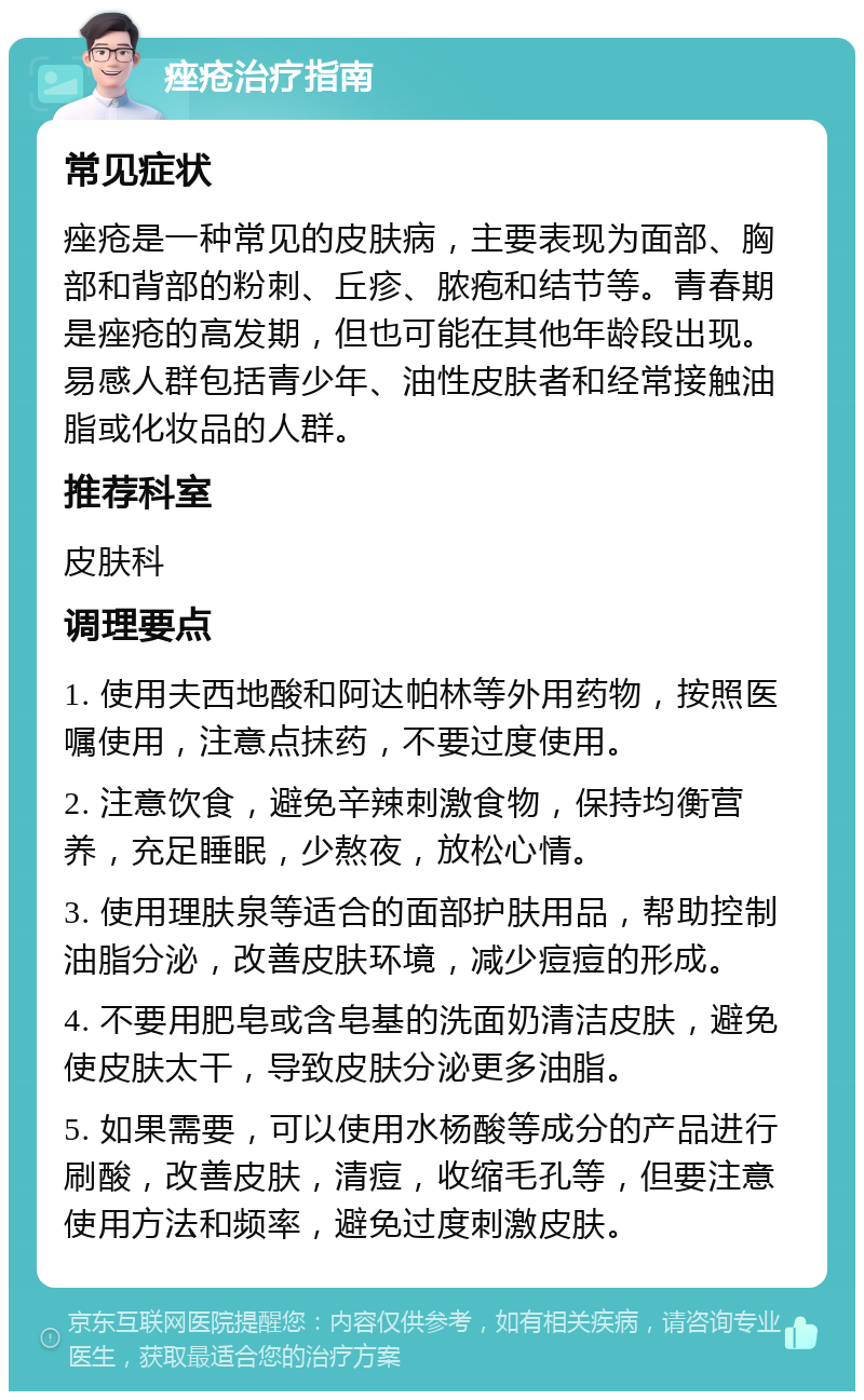 痤疮治疗指南 常见症状 痤疮是一种常见的皮肤病，主要表现为面部、胸部和背部的粉刺、丘疹、脓疱和结节等。青春期是痤疮的高发期，但也可能在其他年龄段出现。易感人群包括青少年、油性皮肤者和经常接触油脂或化妆品的人群。 推荐科室 皮肤科 调理要点 1. 使用夫西地酸和阿达帕林等外用药物，按照医嘱使用，注意点抹药，不要过度使用。 2. 注意饮食，避免辛辣刺激食物，保持均衡营养，充足睡眠，少熬夜，放松心情。 3. 使用理肤泉等适合的面部护肤用品，帮助控制油脂分泌，改善皮肤环境，减少痘痘的形成。 4. 不要用肥皂或含皂基的洗面奶清洁皮肤，避免使皮肤太干，导致皮肤分泌更多油脂。 5. 如果需要，可以使用水杨酸等成分的产品进行刷酸，改善皮肤，清痘，收缩毛孔等，但要注意使用方法和频率，避免过度刺激皮肤。