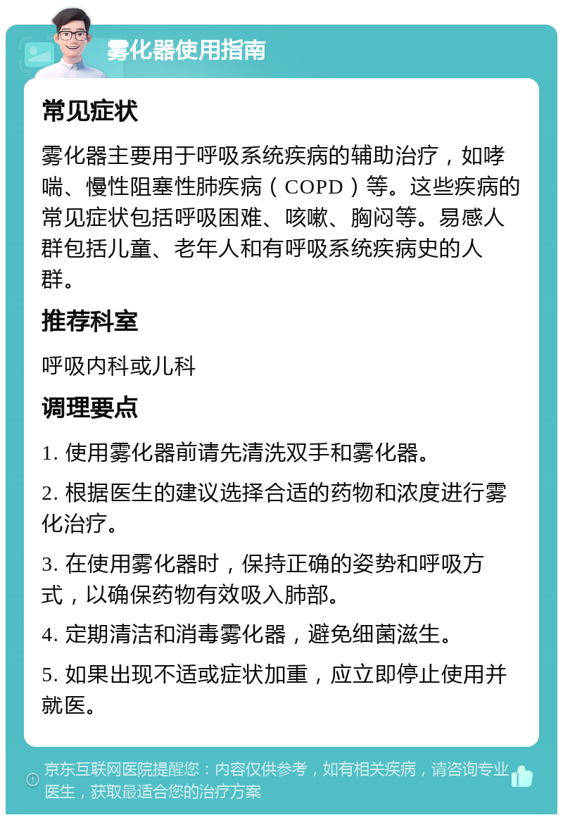 雾化器使用指南 常见症状 雾化器主要用于呼吸系统疾病的辅助治疗，如哮喘、慢性阻塞性肺疾病（COPD）等。这些疾病的常见症状包括呼吸困难、咳嗽、胸闷等。易感人群包括儿童、老年人和有呼吸系统疾病史的人群。 推荐科室 呼吸内科或儿科 调理要点 1. 使用雾化器前请先清洗双手和雾化器。 2. 根据医生的建议选择合适的药物和浓度进行雾化治疗。 3. 在使用雾化器时，保持正确的姿势和呼吸方式，以确保药物有效吸入肺部。 4. 定期清洁和消毒雾化器，避免细菌滋生。 5. 如果出现不适或症状加重，应立即停止使用并就医。