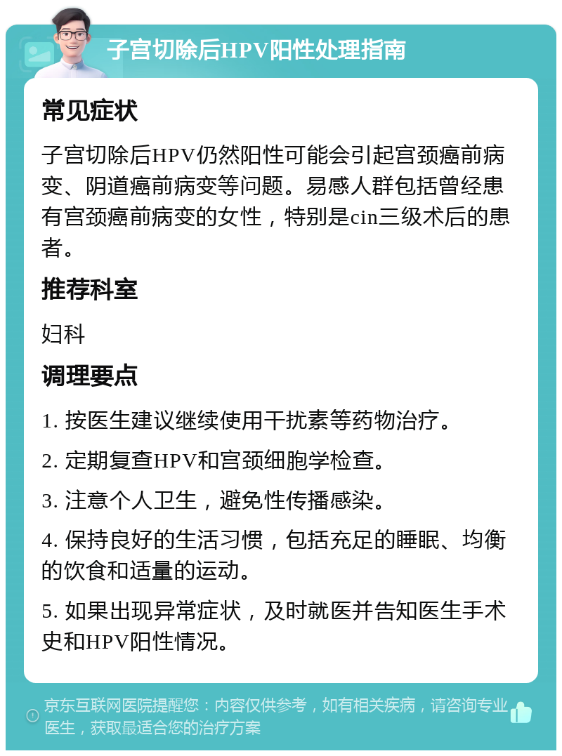 子宫切除后HPV阳性处理指南 常见症状 子宫切除后HPV仍然阳性可能会引起宫颈癌前病变、阴道癌前病变等问题。易感人群包括曾经患有宫颈癌前病变的女性，特别是cin三级术后的患者。 推荐科室 妇科 调理要点 1. 按医生建议继续使用干扰素等药物治疗。 2. 定期复查HPV和宫颈细胞学检查。 3. 注意个人卫生，避免性传播感染。 4. 保持良好的生活习惯，包括充足的睡眠、均衡的饮食和适量的运动。 5. 如果出现异常症状，及时就医并告知医生手术史和HPV阳性情况。