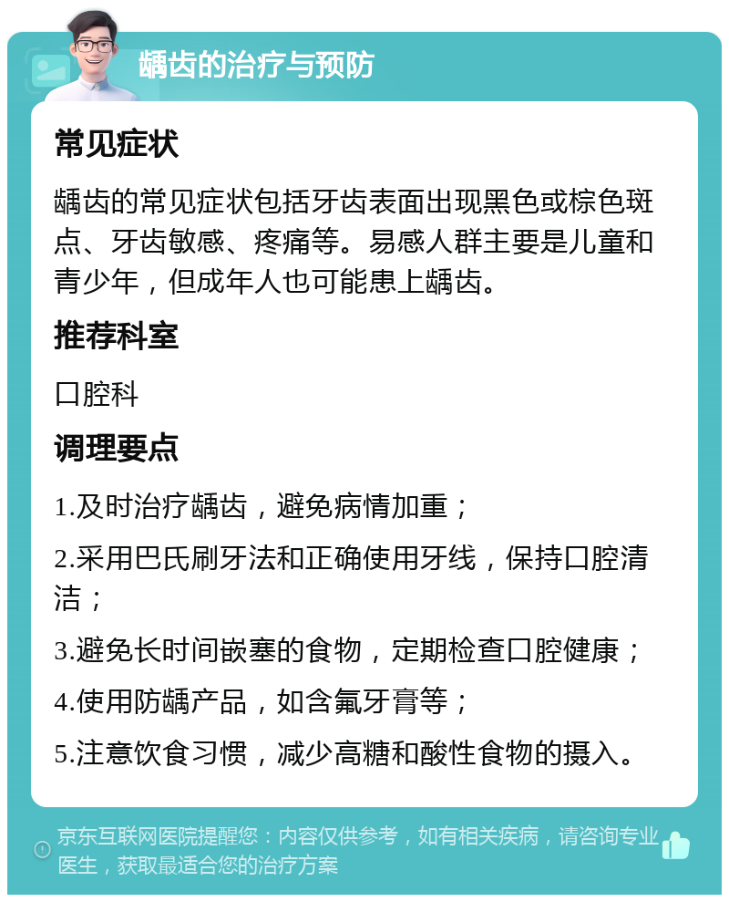 龋齿的治疗与预防 常见症状 龋齿的常见症状包括牙齿表面出现黑色或棕色斑点、牙齿敏感、疼痛等。易感人群主要是儿童和青少年，但成年人也可能患上龋齿。 推荐科室 口腔科 调理要点 1.及时治疗龋齿，避免病情加重； 2.采用巴氏刷牙法和正确使用牙线，保持口腔清洁； 3.避免长时间嵌塞的食物，定期检查口腔健康； 4.使用防龋产品，如含氟牙膏等； 5.注意饮食习惯，减少高糖和酸性食物的摄入。