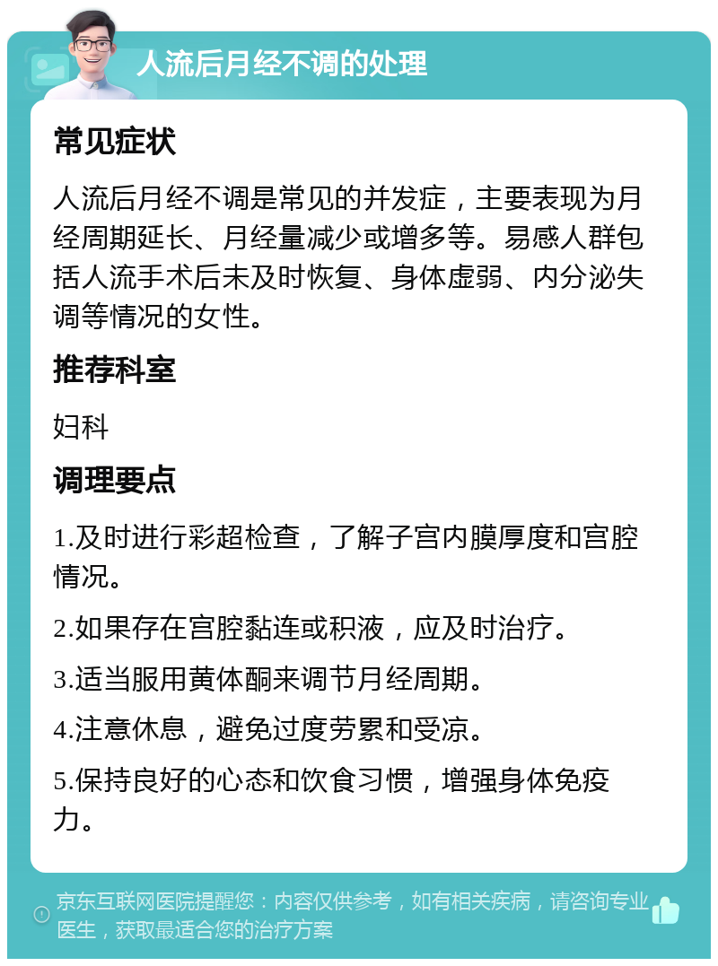 人流后月经不调的处理 常见症状 人流后月经不调是常见的并发症，主要表现为月经周期延长、月经量减少或增多等。易感人群包括人流手术后未及时恢复、身体虚弱、内分泌失调等情况的女性。 推荐科室 妇科 调理要点 1.及时进行彩超检查，了解子宫内膜厚度和宫腔情况。 2.如果存在宫腔黏连或积液，应及时治疗。 3.适当服用黄体酮来调节月经周期。 4.注意休息，避免过度劳累和受凉。 5.保持良好的心态和饮食习惯，增强身体免疫力。