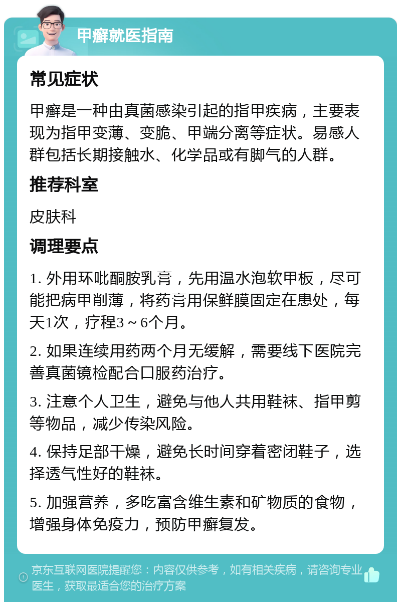 甲癣就医指南 常见症状 甲癣是一种由真菌感染引起的指甲疾病，主要表现为指甲变薄、变脆、甲端分离等症状。易感人群包括长期接触水、化学品或有脚气的人群。 推荐科室 皮肤科 调理要点 1. 外用环吡酮胺乳膏，先用温水泡软甲板，尽可能把病甲削薄，将药膏用保鲜膜固定在患处，每天1次，疗程3～6个月。 2. 如果连续用药两个月无缓解，需要线下医院完善真菌镜检配合口服药治疗。 3. 注意个人卫生，避免与他人共用鞋袜、指甲剪等物品，减少传染风险。 4. 保持足部干燥，避免长时间穿着密闭鞋子，选择透气性好的鞋袜。 5. 加强营养，多吃富含维生素和矿物质的食物，增强身体免疫力，预防甲癣复发。