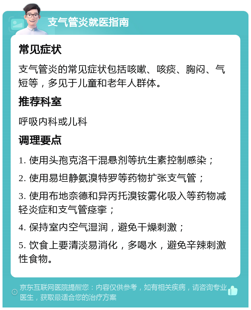 支气管炎就医指南 常见症状 支气管炎的常见症状包括咳嗽、咳痰、胸闷、气短等，多见于儿童和老年人群体。 推荐科室 呼吸内科或儿科 调理要点 1. 使用头孢克洛干混悬剂等抗生素控制感染； 2. 使用易坦静氨溴特罗等药物扩张支气管； 3. 使用布地奈德和异丙托溴铵雾化吸入等药物减轻炎症和支气管痉挛； 4. 保持室内空气湿润，避免干燥刺激； 5. 饮食上要清淡易消化，多喝水，避免辛辣刺激性食物。