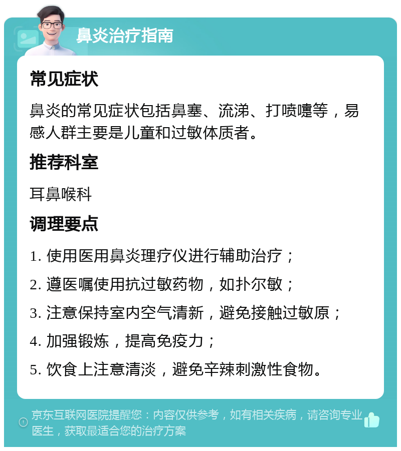 鼻炎治疗指南 常见症状 鼻炎的常见症状包括鼻塞、流涕、打喷嚏等，易感人群主要是儿童和过敏体质者。 推荐科室 耳鼻喉科 调理要点 1. 使用医用鼻炎理疗仪进行辅助治疗； 2. 遵医嘱使用抗过敏药物，如扑尔敏； 3. 注意保持室内空气清新，避免接触过敏原； 4. 加强锻炼，提高免疫力； 5. 饮食上注意清淡，避免辛辣刺激性食物。