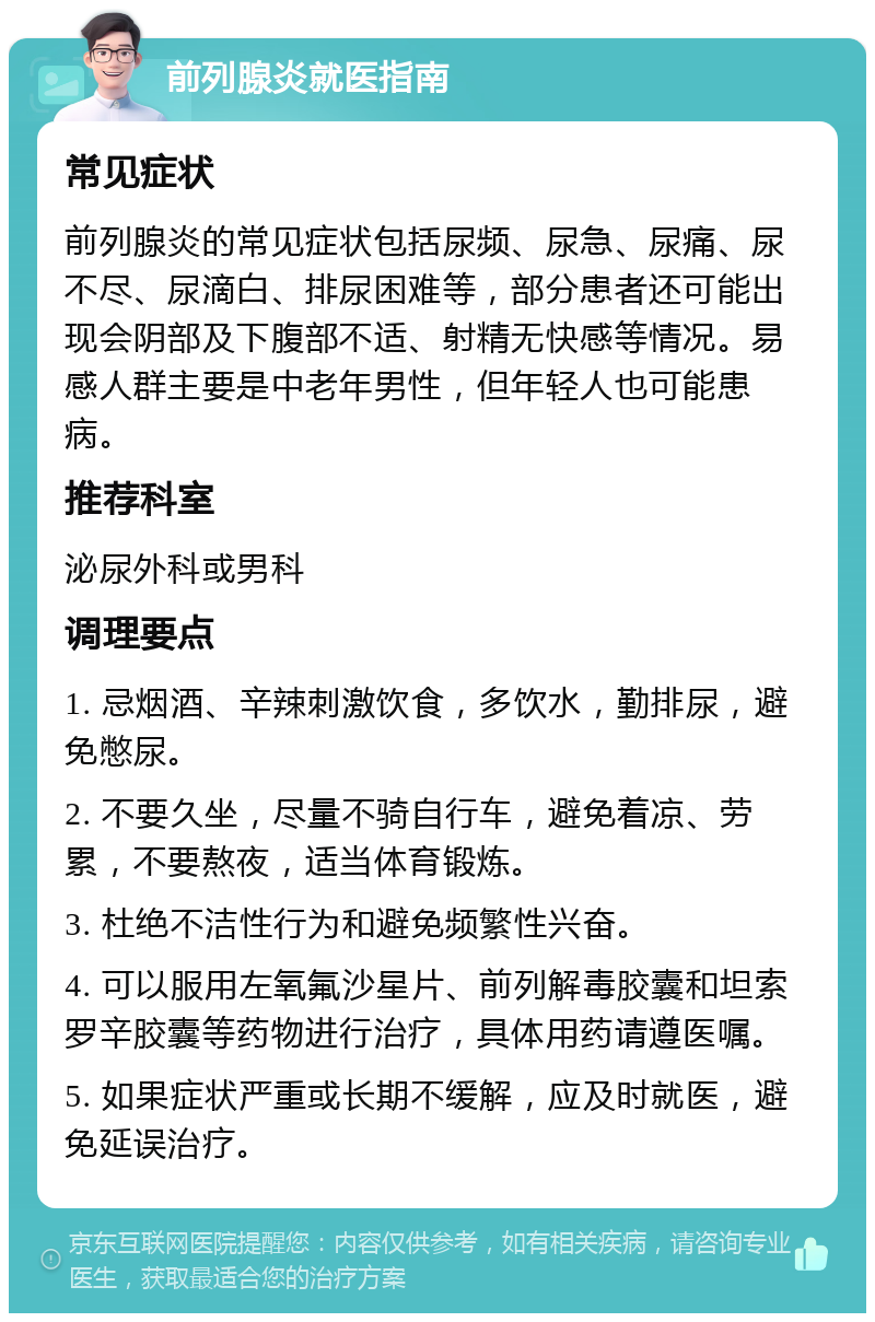 前列腺炎就医指南 常见症状 前列腺炎的常见症状包括尿频、尿急、尿痛、尿不尽、尿滴白、排尿困难等，部分患者还可能出现会阴部及下腹部不适、射精无快感等情况。易感人群主要是中老年男性，但年轻人也可能患病。 推荐科室 泌尿外科或男科 调理要点 1. 忌烟酒、辛辣刺激饮食，多饮水，勤排尿，避免憋尿。 2. 不要久坐，尽量不骑自行车，避免着凉、劳累，不要熬夜，适当体育锻炼。 3. 杜绝不洁性行为和避免频繁性兴奋。 4. 可以服用左氧氟沙星片、前列解毒胶囊和坦索罗辛胶囊等药物进行治疗，具体用药请遵医嘱。 5. 如果症状严重或长期不缓解，应及时就医，避免延误治疗。