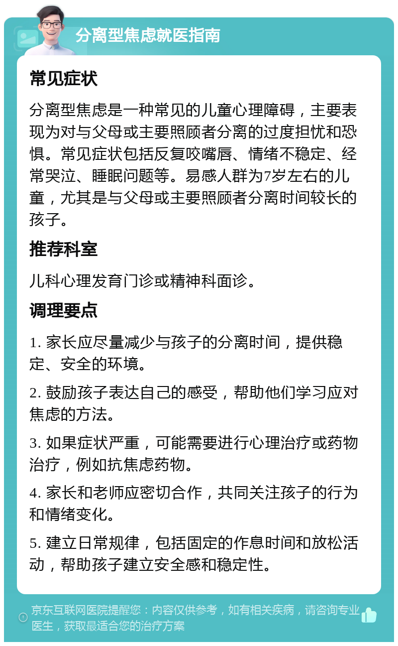 分离型焦虑就医指南 常见症状 分离型焦虑是一种常见的儿童心理障碍，主要表现为对与父母或主要照顾者分离的过度担忧和恐惧。常见症状包括反复咬嘴唇、情绪不稳定、经常哭泣、睡眠问题等。易感人群为7岁左右的儿童，尤其是与父母或主要照顾者分离时间较长的孩子。 推荐科室 儿科心理发育门诊或精神科面诊。 调理要点 1. 家长应尽量减少与孩子的分离时间，提供稳定、安全的环境。 2. 鼓励孩子表达自己的感受，帮助他们学习应对焦虑的方法。 3. 如果症状严重，可能需要进行心理治疗或药物治疗，例如抗焦虑药物。 4. 家长和老师应密切合作，共同关注孩子的行为和情绪变化。 5. 建立日常规律，包括固定的作息时间和放松活动，帮助孩子建立安全感和稳定性。