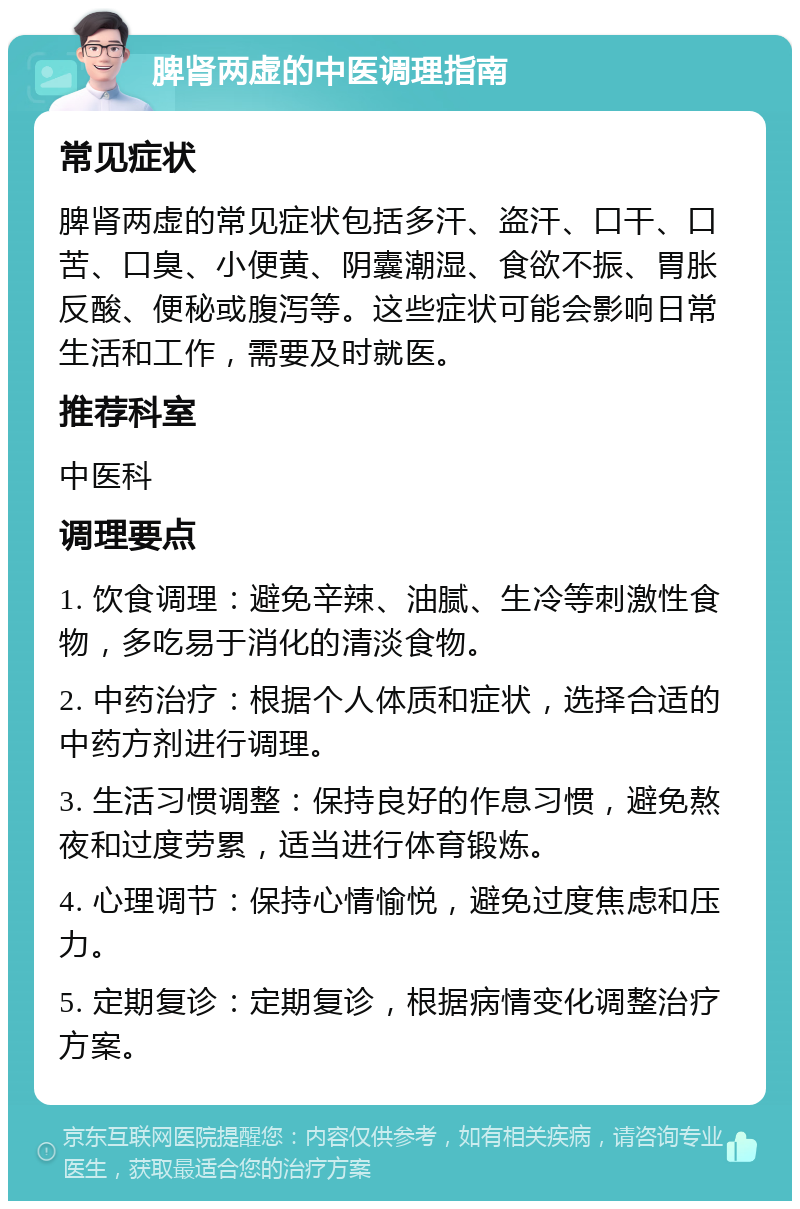 脾肾两虚的中医调理指南 常见症状 脾肾两虚的常见症状包括多汗、盗汗、口干、口苦、口臭、小便黄、阴囊潮湿、食欲不振、胃胀反酸、便秘或腹泻等。这些症状可能会影响日常生活和工作，需要及时就医。 推荐科室 中医科 调理要点 1. 饮食调理：避免辛辣、油腻、生冷等刺激性食物，多吃易于消化的清淡食物。 2. 中药治疗：根据个人体质和症状，选择合适的中药方剂进行调理。 3. 生活习惯调整：保持良好的作息习惯，避免熬夜和过度劳累，适当进行体育锻炼。 4. 心理调节：保持心情愉悦，避免过度焦虑和压力。 5. 定期复诊：定期复诊，根据病情变化调整治疗方案。