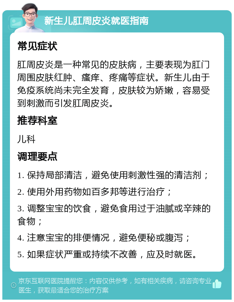 新生儿肛周皮炎就医指南 常见症状 肛周皮炎是一种常见的皮肤病，主要表现为肛门周围皮肤红肿、瘙痒、疼痛等症状。新生儿由于免疫系统尚未完全发育，皮肤较为娇嫩，容易受到刺激而引发肛周皮炎。 推荐科室 儿科 调理要点 1. 保持局部清洁，避免使用刺激性强的清洁剂； 2. 使用外用药物如百多邦等进行治疗； 3. 调整宝宝的饮食，避免食用过于油腻或辛辣的食物； 4. 注意宝宝的排便情况，避免便秘或腹泻； 5. 如果症状严重或持续不改善，应及时就医。