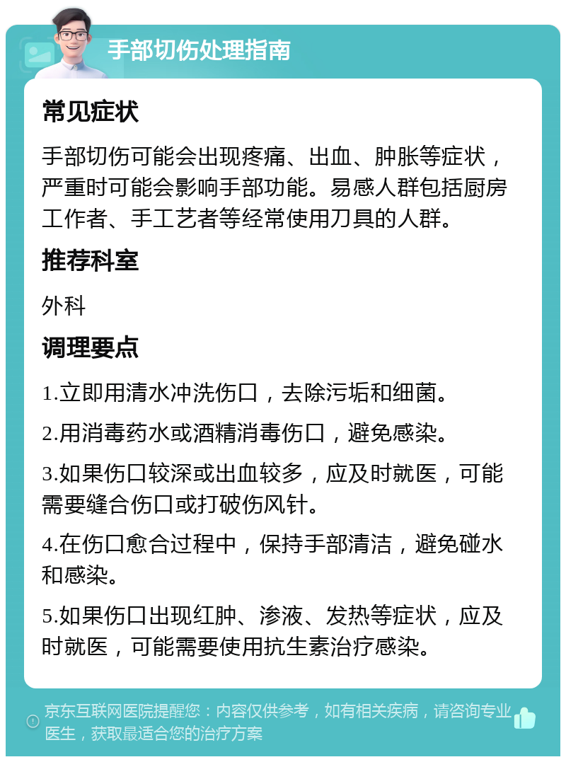 手部切伤处理指南 常见症状 手部切伤可能会出现疼痛、出血、肿胀等症状，严重时可能会影响手部功能。易感人群包括厨房工作者、手工艺者等经常使用刀具的人群。 推荐科室 外科 调理要点 1.立即用清水冲洗伤口，去除污垢和细菌。 2.用消毒药水或酒精消毒伤口，避免感染。 3.如果伤口较深或出血较多，应及时就医，可能需要缝合伤口或打破伤风针。 4.在伤口愈合过程中，保持手部清洁，避免碰水和感染。 5.如果伤口出现红肿、渗液、发热等症状，应及时就医，可能需要使用抗生素治疗感染。