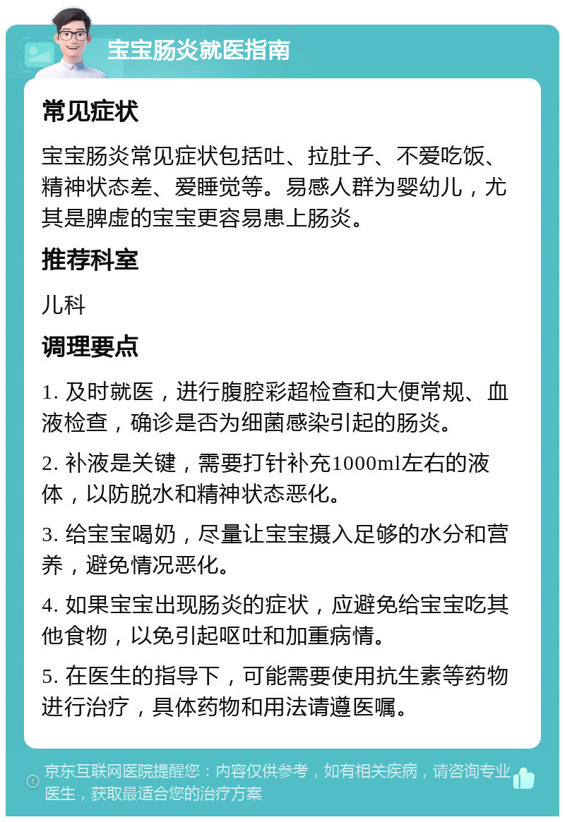 宝宝肠炎就医指南 常见症状 宝宝肠炎常见症状包括吐、拉肚子、不爱吃饭、精神状态差、爱睡觉等。易感人群为婴幼儿，尤其是脾虚的宝宝更容易患上肠炎。 推荐科室 儿科 调理要点 1. 及时就医，进行腹腔彩超检查和大便常规、血液检查，确诊是否为细菌感染引起的肠炎。 2. 补液是关键，需要打针补充1000ml左右的液体，以防脱水和精神状态恶化。 3. 给宝宝喝奶，尽量让宝宝摄入足够的水分和营养，避免情况恶化。 4. 如果宝宝出现肠炎的症状，应避免给宝宝吃其他食物，以免引起呕吐和加重病情。 5. 在医生的指导下，可能需要使用抗生素等药物进行治疗，具体药物和用法请遵医嘱。