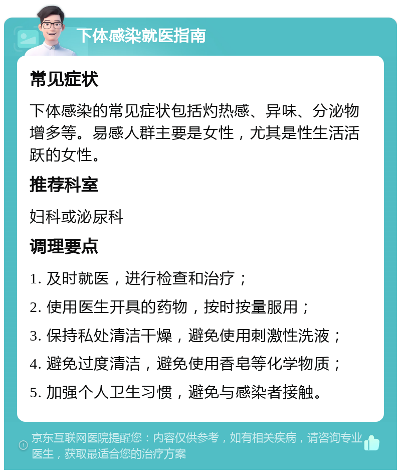 下体感染就医指南 常见症状 下体感染的常见症状包括灼热感、异味、分泌物增多等。易感人群主要是女性，尤其是性生活活跃的女性。 推荐科室 妇科或泌尿科 调理要点 1. 及时就医，进行检查和治疗； 2. 使用医生开具的药物，按时按量服用； 3. 保持私处清洁干燥，避免使用刺激性洗液； 4. 避免过度清洁，避免使用香皂等化学物质； 5. 加强个人卫生习惯，避免与感染者接触。