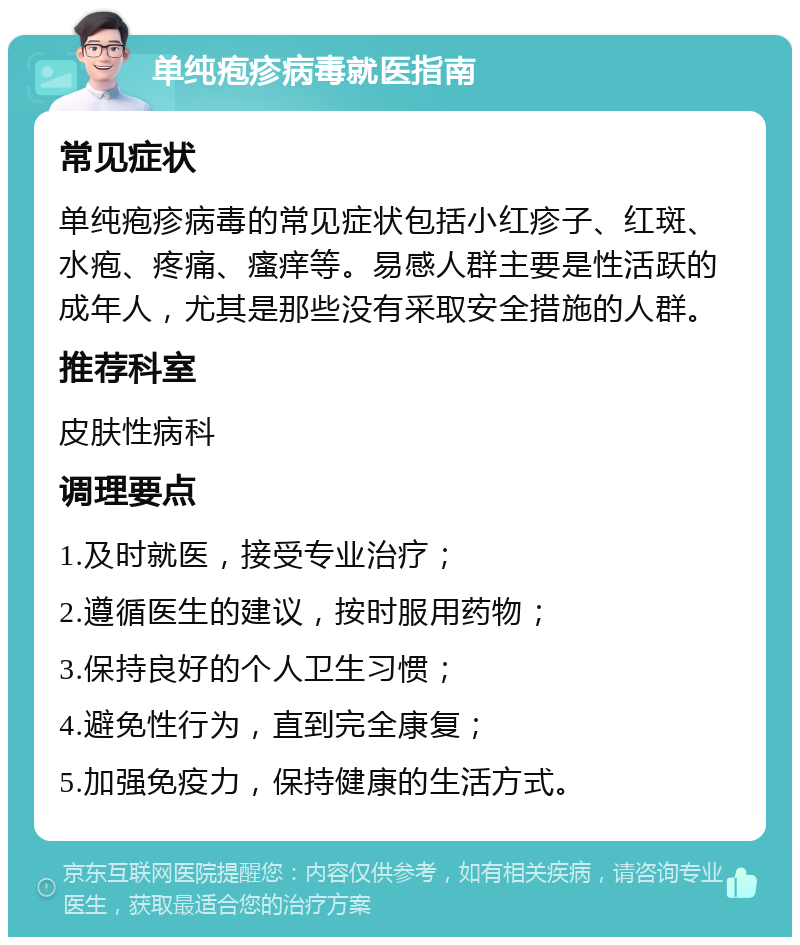 单纯疱疹病毒就医指南 常见症状 单纯疱疹病毒的常见症状包括小红疹子、红斑、水疱、疼痛、瘙痒等。易感人群主要是性活跃的成年人，尤其是那些没有采取安全措施的人群。 推荐科室 皮肤性病科 调理要点 1.及时就医，接受专业治疗； 2.遵循医生的建议，按时服用药物； 3.保持良好的个人卫生习惯； 4.避免性行为，直到完全康复； 5.加强免疫力，保持健康的生活方式。