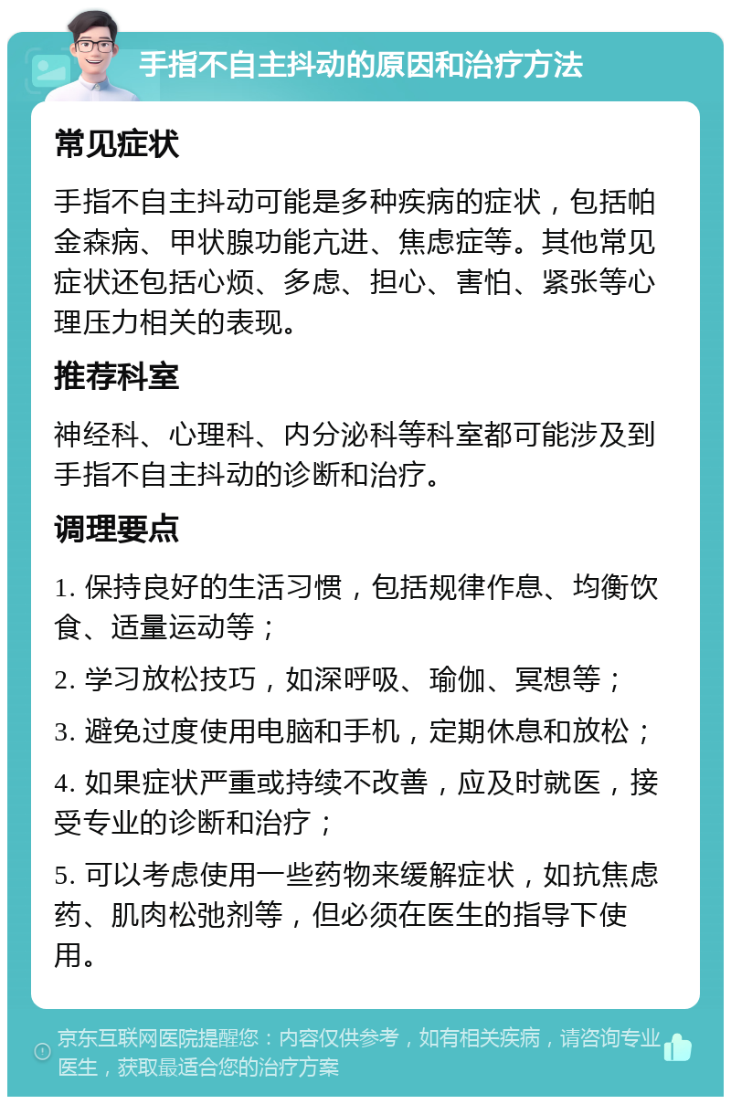 手指不自主抖动的原因和治疗方法 常见症状 手指不自主抖动可能是多种疾病的症状，包括帕金森病、甲状腺功能亢进、焦虑症等。其他常见症状还包括心烦、多虑、担心、害怕、紧张等心理压力相关的表现。 推荐科室 神经科、心理科、内分泌科等科室都可能涉及到手指不自主抖动的诊断和治疗。 调理要点 1. 保持良好的生活习惯，包括规律作息、均衡饮食、适量运动等； 2. 学习放松技巧，如深呼吸、瑜伽、冥想等； 3. 避免过度使用电脑和手机，定期休息和放松； 4. 如果症状严重或持续不改善，应及时就医，接受专业的诊断和治疗； 5. 可以考虑使用一些药物来缓解症状，如抗焦虑药、肌肉松弛剂等，但必须在医生的指导下使用。