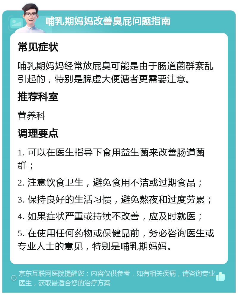 哺乳期妈妈改善臭屁问题指南 常见症状 哺乳期妈妈经常放屁臭可能是由于肠道菌群紊乱引起的，特别是脾虚大便溏者更需要注意。 推荐科室 营养科 调理要点 1. 可以在医生指导下食用益生菌来改善肠道菌群； 2. 注意饮食卫生，避免食用不洁或过期食品； 3. 保持良好的生活习惯，避免熬夜和过度劳累； 4. 如果症状严重或持续不改善，应及时就医； 5. 在使用任何药物或保健品前，务必咨询医生或专业人士的意见，特别是哺乳期妈妈。