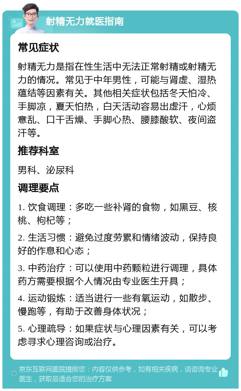 射精无力就医指南 常见症状 射精无力是指在性生活中无法正常射精或射精无力的情况。常见于中年男性，可能与肾虚、湿热蕴结等因素有关。其他相关症状包括冬天怕冷、手脚凉，夏天怕热，白天活动容易出虚汗，心烦意乱、口干舌燥、手脚心热、腰膝酸软、夜间盗汗等。 推荐科室 男科、泌尿科 调理要点 1. 饮食调理：多吃一些补肾的食物，如黑豆、核桃、枸杞等； 2. 生活习惯：避免过度劳累和情绪波动，保持良好的作息和心态； 3. 中药治疗：可以使用中药颗粒进行调理，具体药方需要根据个人情况由专业医生开具； 4. 运动锻炼：适当进行一些有氧运动，如散步、慢跑等，有助于改善身体状况； 5. 心理疏导：如果症状与心理因素有关，可以考虑寻求心理咨询或治疗。