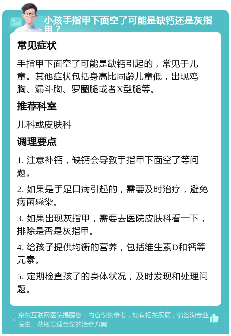 小孩手指甲下面空了可能是缺钙还是灰指甲？ 常见症状 手指甲下面空了可能是缺钙引起的，常见于儿童。其他症状包括身高比同龄儿童低，出现鸡胸、漏斗胸、罗圈腿或者X型腿等。 推荐科室 儿科或皮肤科 调理要点 1. 注意补钙，缺钙会导致手指甲下面空了等问题。 2. 如果是手足口病引起的，需要及时治疗，避免病菌感染。 3. 如果出现灰指甲，需要去医院皮肤科看一下，排除是否是灰指甲。 4. 给孩子提供均衡的营养，包括维生素D和钙等元素。 5. 定期检查孩子的身体状况，及时发现和处理问题。