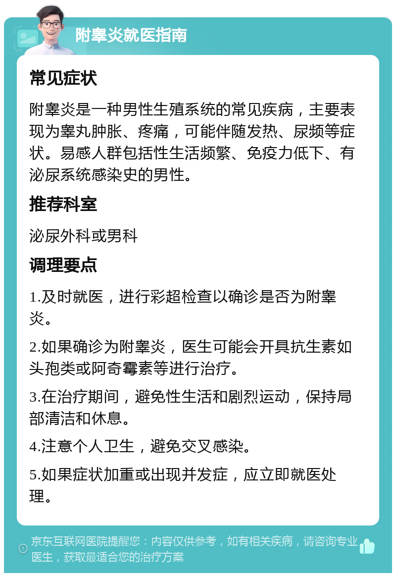 附睾炎就医指南 常见症状 附睾炎是一种男性生殖系统的常见疾病，主要表现为睾丸肿胀、疼痛，可能伴随发热、尿频等症状。易感人群包括性生活频繁、免疫力低下、有泌尿系统感染史的男性。 推荐科室 泌尿外科或男科 调理要点 1.及时就医，进行彩超检查以确诊是否为附睾炎。 2.如果确诊为附睾炎，医生可能会开具抗生素如头孢类或阿奇霉素等进行治疗。 3.在治疗期间，避免性生活和剧烈运动，保持局部清洁和休息。 4.注意个人卫生，避免交叉感染。 5.如果症状加重或出现并发症，应立即就医处理。