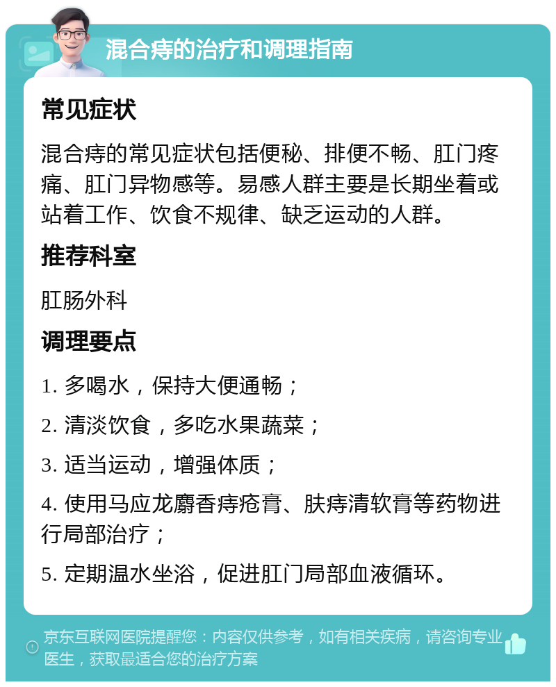 混合痔的治疗和调理指南 常见症状 混合痔的常见症状包括便秘、排便不畅、肛门疼痛、肛门异物感等。易感人群主要是长期坐着或站着工作、饮食不规律、缺乏运动的人群。 推荐科室 肛肠外科 调理要点 1. 多喝水，保持大便通畅； 2. 清淡饮食，多吃水果蔬菜； 3. 适当运动，增强体质； 4. 使用马应龙麝香痔疮膏、肤痔清软膏等药物进行局部治疗； 5. 定期温水坐浴，促进肛门局部血液循环。