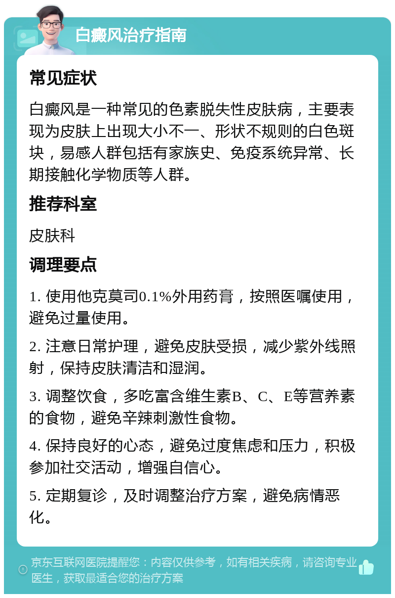 白癜风治疗指南 常见症状 白癜风是一种常见的色素脱失性皮肤病，主要表现为皮肤上出现大小不一、形状不规则的白色斑块，易感人群包括有家族史、免疫系统异常、长期接触化学物质等人群。 推荐科室 皮肤科 调理要点 1. 使用他克莫司0.1%外用药膏，按照医嘱使用，避免过量使用。 2. 注意日常护理，避免皮肤受损，减少紫外线照射，保持皮肤清洁和湿润。 3. 调整饮食，多吃富含维生素B、C、E等营养素的食物，避免辛辣刺激性食物。 4. 保持良好的心态，避免过度焦虑和压力，积极参加社交活动，增强自信心。 5. 定期复诊，及时调整治疗方案，避免病情恶化。