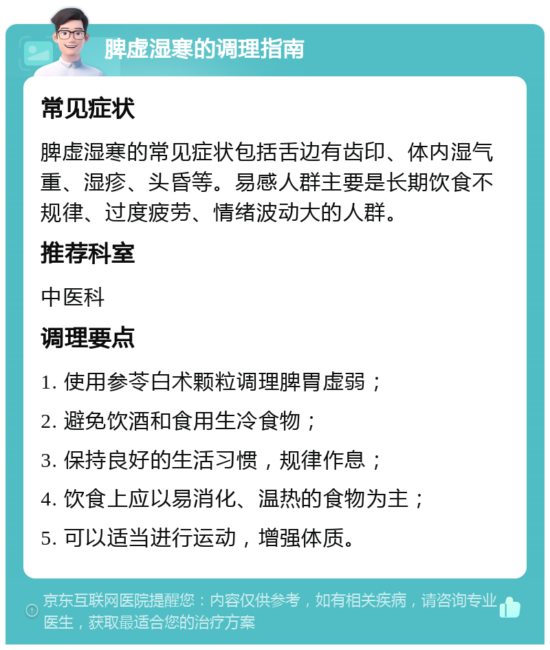 脾虚湿寒的调理指南 常见症状 脾虚湿寒的常见症状包括舌边有齿印、体内湿气重、湿疹、头昏等。易感人群主要是长期饮食不规律、过度疲劳、情绪波动大的人群。 推荐科室 中医科 调理要点 1. 使用参苓白术颗粒调理脾胃虚弱； 2. 避免饮酒和食用生冷食物； 3. 保持良好的生活习惯，规律作息； 4. 饮食上应以易消化、温热的食物为主； 5. 可以适当进行运动，增强体质。